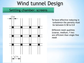 Wind tunnel Design
Settling chamber: screens

                            To have effective reducing in
                             turbulence the porosity must
                             lie between 0.58 to 0.8

                            Different mesh qualities
                            (coarse, medium, f ine)
                            are efficient than single fine
                            mesh
 