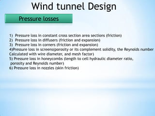 Wind tunnel Design
     Pressure losses

1) Pressure loss in constant cross section area sections (friction)
2) Pressure loss in diffusers (friction and expansion)
3) Pressure loss in corners (friction and expansion)
4)Pressure loss in screens(porosity or its complement solidity, the Reynolds number
Calculated with wire diameter, and mesh factor)
5) Pressure loss in honeycombs (length to cell hydraulic diameter ratio,
 porosity and Reynolds number)
6) Pressure loss in nozzles (skin friction)
 