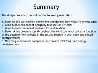 Summary
The design procedure consists of the following main steps:

1. Defining the test section dimensions and desired flow velocity by test type;
2. Wind tunnel component design by test section criteria;
3. Wind tunnel component pressure loss calculation;
4. Determining pressure loss throughout the wind tunnel circuit as a function
of the possible flow velocity in the testing section in both open and closed
configurations;
5. Matching wind tunnel components to commercial fans, and energy
considerations.
 