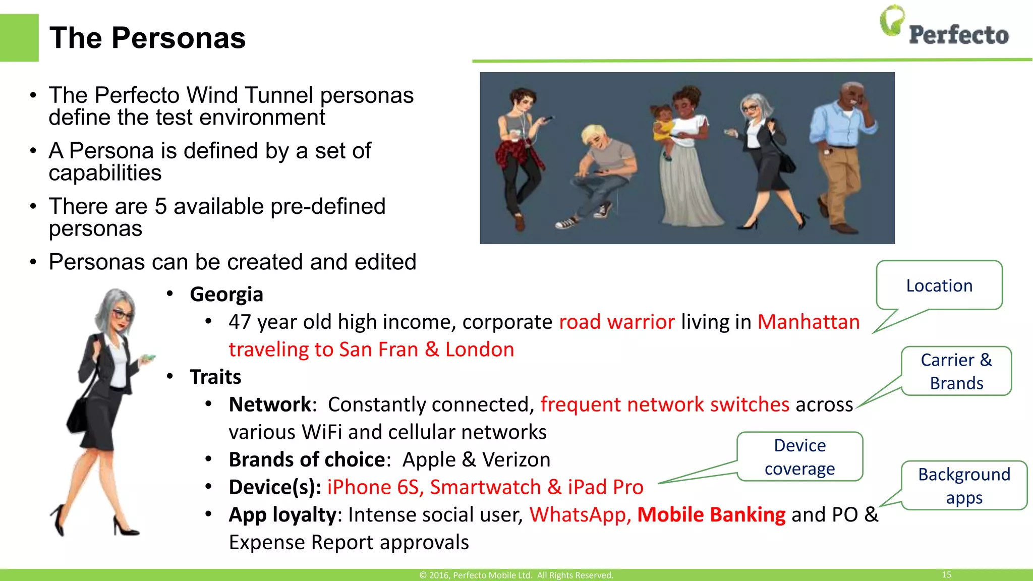 The Personas
• The Perfecto Wind Tunnel personas
define the test environment
• A Persona is defined by a set of
capabilities
• There are 5 available pre-defined
personas
• Personas can be created and edited
• Georgia
• 47 year old high income, corporate road warrior living in Manhattan
traveling to San Fran & London
• Traits
• Network: Constantly connected, frequent network switches across
various WiFi and cellular networks
• Brands of choice: Apple & Verizon
• Device(s): iPhone 6S, Smartwatch & iPad Pro
• App loyalty: Intense social user, WhatsApp, Mobile Banking and PO &
Expense Report approvals
Location
Carrier &
Brands
Device
coverage Background
apps
© 2016, Perfecto Mobile Ltd. All Rights Reserved. 15
 