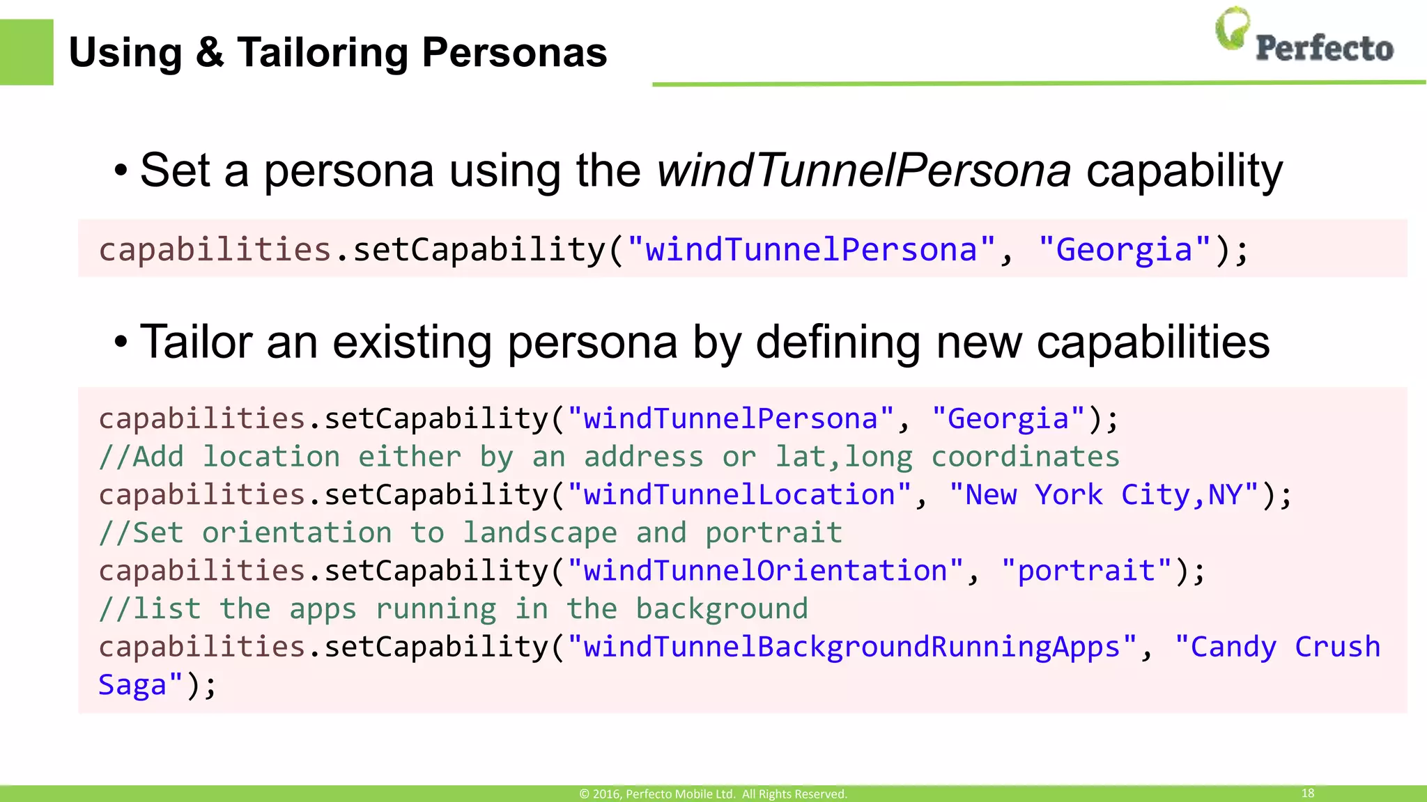 Using & Tailoring Personas
• Set a persona using the windTunnelPersona capability
• Tailor an existing persona by defining new capabilities
capabilities.setCapability("windTunnelPersona", "Georgia");
capabilities.setCapability("windTunnelPersona", "Georgia");
//Add location either by an address or lat,long coordinates
capabilities.setCapability("windTunnelLocation", "New York City,NY");
//Set orientation to landscape and portrait
capabilities.setCapability("windTunnelOrientation", "portrait");
//list the apps running in the background
capabilities.setCapability("windTunnelBackgroundRunningApps", "Candy Crush
Saga");
© 2016, Perfecto Mobile Ltd. All Rights Reserved. 18
 