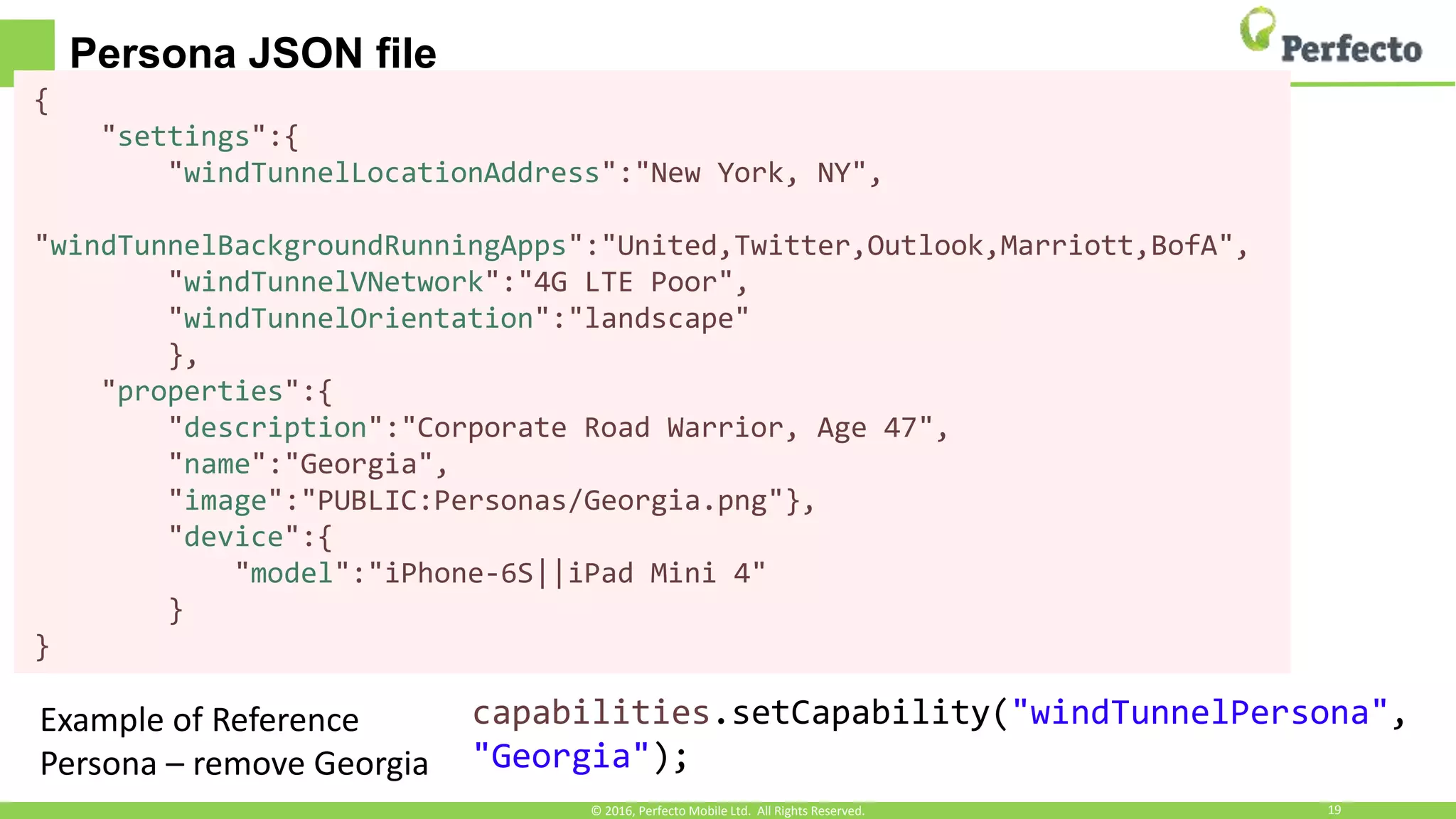 Persona JSON file
• Example persona JSON file{
"settings":{
"windTunnelLocationAddress":"New York, NY",
"windTunnelBackgroundRunningApps":"United,Twitter,Outlook,Marriott,BofA",
"windTunnelVNetwork":"4G LTE Poor",
"windTunnelOrientation":"landscape"
},
"properties":{
"description":"Corporate Road Warrior, Age 47",
"name":"Georgia",
"image":"PUBLIC:Personas/Georgia.png"},
"device":{
"model":"iPhone-6S||iPad Mini 4"
}
}
© 2016, Perfecto Mobile Ltd. All Rights Reserved. 19
capabilities.setCapability("windTunnelPersona",
"Georgia");
Example of Reference
Persona – remove Georgia
 