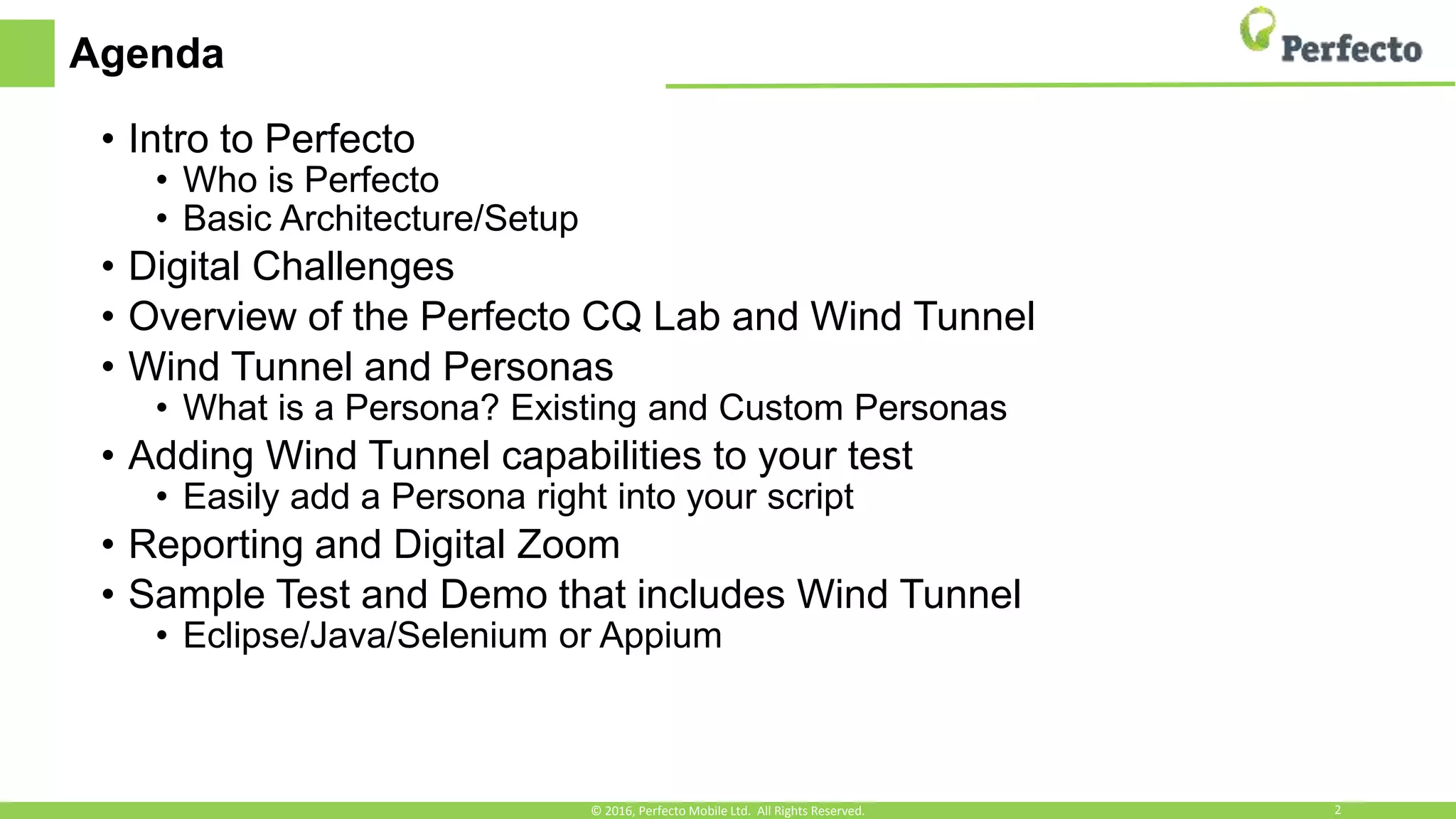 Agenda
• Intro to Perfecto
• Who is Perfecto
• Basic Architecture/Setup
• Digital Challenges
• Overview of the Perfecto CQ Lab and Wind Tunnel
• Wind Tunnel and Personas
• What is a Persona? Existing and Custom Personas
• Adding Wind Tunnel capabilities to your test
• Easily add a Persona right into your script
• Reporting and Digital Zoom
• Sample Test and Demo that includes Wind Tunnel
• Eclipse/Java/Selenium or Appium
© 2016, Perfecto Mobile Ltd. All Rights Reserved. 2
 