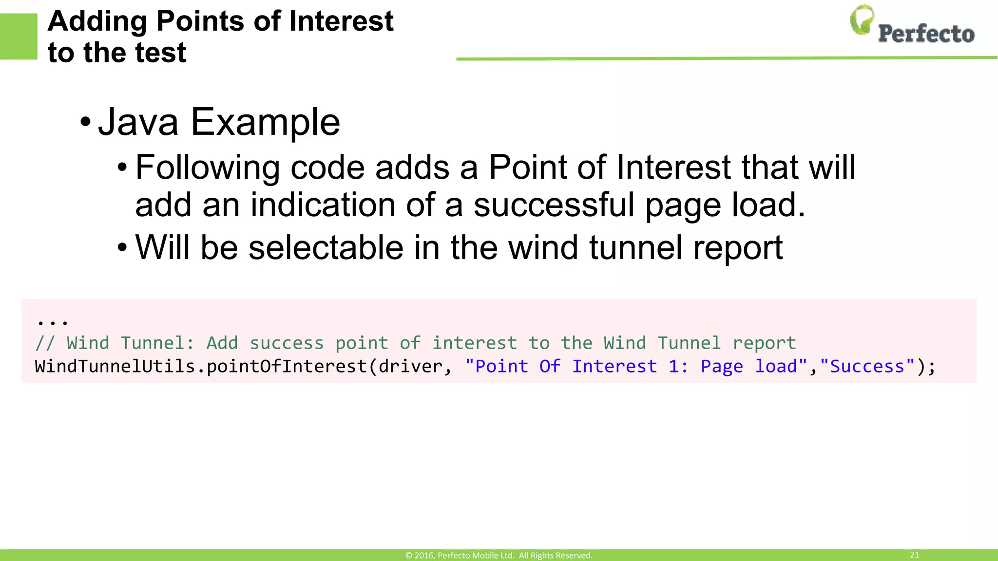 Adding Points of Interest
to the test
•Java Example
• Following code adds a Point of Interest that will
add an indication of a successful page load.
• Will be selectable in the wind tunnel report
...
// Wind Tunnel: Add success point of interest to the Wind Tunnel report
WindTunnelUtils.pointOfInterest(driver, "Point Of Interest 1: Page load","Success");
© 2016, Perfecto Mobile Ltd. All Rights Reserved. 21
 