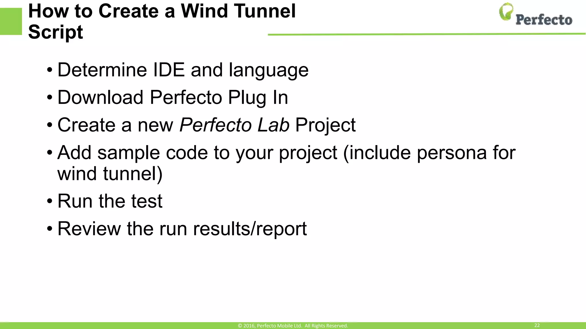 How to Create a Wind Tunnel
Script
• Determine IDE and language
• Download Perfecto Plug In
• Create a new Perfecto Lab Project
• Add sample code to your project (include persona for
wind tunnel)
• Run the test
• Review the run results/report
© 2016, Perfecto Mobile Ltd. All Rights Reserved. 22
 