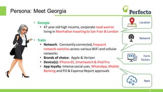 Persona: Meet Georgia
8
• Georgia
• 47 year old high income, corporate road warrior
living in Manhattan traveling to San Fran & London
• Traits
• Network: Constantlyconnected,frequent
network switches across variousWiFi and cellular
networks
• Brands of choice: Apple & Verizon
• Device(s): iPhone 6S, Smartwatch & iPad Pro
• App loyalty: Intensesocial user, WhatsApp, Mobile
Banking and PO & Expense Report approvals
Network
Form
Factors
Apps
Location
 