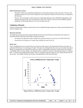 WIND TURBINE TEST REPORT
CATAPULT DESIGN & ENGINEERS WITHOUT BORDERS REV 05 SHEET 23 OF 27
Other Performance Factors
- Resonance: Both rotors experienced shaking due to structural resonance as the rotors spun. However, the
resonance seemed to occur at lower frequencies and with greater intensity in the Lenz rotor as compared to
the Savonius.
- Start-up: The wind speed at which each rotor would begin spinning varies substantially depending on the
starting orientation of the rotor to the direction of the wind. However, the Lenz rotor exhibited a greater
propensity to stall during start-up if it was not oriented correctly.
Validation of Results
The data collected and resulting conclusions have been validated through comparison to other research documents as
well as secondary tests.
Research materials
The following research documents indicate that the Savonius rotor performance documented in this report are
reasonable and fit within the current body of technical research.
- Development of Optimum Design Configuration and Performance for Vertical Axis Wind Turbine [4]
- Experimental investigations on single stage modified Savonius Rotor [5]
Motor tests
Prior to modifying the test set-up from the reverse-driven torque motor to the friction-based torque cell, data was
collected while the rotor was running at 15 mph. This data was collected when the rotor was at a steady-state speed.
While not enough data was collected from this test to derive a meaningful conclusion, and the motor was running
considerably above its rated voltage, it nevertheless proves valuable as a means of checking the results we collected
later. As shown in the graphs below (Figures 30 & 31), the power and rpm values are very similar between the two
test set-ups. This further confirms the accuracy and replicability of the tests performed.
Figure 30 Power vs RPM (Corrected - Torque Cell) - 15 mph
 