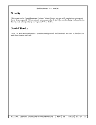WIND TURBINE TEST REPORT
CATAPULT DESIGN & ENGINEERS WITHOUT BORDERS REV 05 SHEET 25 OF 27
Security
This test was run for Catapult Design and Engineers Without Borders, both non-profit organizations testing a rotor
for the developing world. All information is non-proprietary, but all data/video recording during wind tunnel testing
belongs solely to Catapult Design and Engineers Without Borders.
Special Thanks
To the U.S. Army Aeroflightdynamics Directorate and the personnel who volunteered their time. In particular, Nili
Gold, Jose Navarrete, and Farid.
 