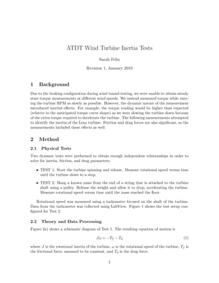 ATDT Wind Turbine Inertia Tests
Sarah Felix
Revision 1, January 2010
1 Background
Due to the braking conﬁguration during wind tunnel testing, we were unable to obtain steady
state torque measurements at diﬀerent wind speeds. We instead measured torque while vary-
ing the turbine RPM as slowly as possible. However, the dynamic nature of the measurement
introduced inertial eﬀects. For example, the torque reading would be higher than expected
(relative to the anticipated torque curve shape) as we were slowing the turbine down because
of the extra torque required to decelerate the turbine. The following measurements attempted
to identify the inertia of the Lenz turbine. Friction and drag forces are also signiﬁcant, so the
measurements included these eﬀects as well.
2 Method
2.1 Physical Tests
Two dynamic tests were performed to obtain enough independent relationships in order to
solve for inertia, friction, and drag parameters.
• TEST 1: Start the turbine spinning and release. Measure rotational speed versus time
until the turbine slows to a stop.
• TEST 2: Hang a known mass from the end of a string that is attached to the turbine
shaft using a pulley. Release the weight and allow it to drop, accelerating the turbine.
Measure rotational speed versus time until the mass reached the ﬂoor.
Rotational speed was measured using a tachometer focused on the shaft of the turbine.
Data from the tachometer was collected using LabView. Figure 1 shows the test setup con-
ﬁgured for Test 2.
2.2 Theory and Data Processing
Figure 2a) shows a schematic diagram of Test 1. The resulting equation of motion is
J ˙ω = −Tf − Td (1)
where J is the rotational inertia of the turbine, ω is the rotational speed of the turbine, Tf is
the frictional force, assumed to be constant, and Td is the drag force.
1
 