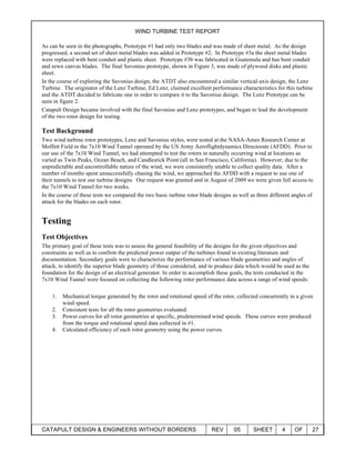 WIND TURBINE TEST REPORT
CATAPULT DESIGN & ENGINEERS WITHOUT BORDERS REV 05 SHEET 4 OF 27
As can be seen in the photographs, Prototype #1 had only two blades and was made of sheet metal. As the design
progressed, a second set of sheet metal blades was added in Prototype #2. In Prototype #3a the sheet metal blades
were replaced with bent conduit and plastic sheet. Prototype #3b was fabricated in Guatemala and has bent conduit
and sewn canvas blades. The final Savonius prototype, shown in Figure 3, was made of plywood disks and plastic
sheet.
In the course of exploring the Savonius design, the ATDT also encountered a similar vertical-axis design, the Lenz
Turbine. The originator of the Lenz Turbine, Ed Lenz, claimed excellent performance characteristics for this turbine
and the ATDT decided to fabricate one in order to compare it to the Savonius design. The Lenz Prototype can be
seen in figure 2.
Catapult Design became involved with the final Savonius and Lenz prototypes, and began to lead the development
of the two rotor design for testing.
Test Background
Two wind turbine rotor prototypes, Lenz and Savonius styles, were tested at the NASA-Ames Research Center at
Moffett Field in the 7x10 Wind Tunnel operated by the US Army Aeroflightdynamics Directorate (AFDD). Prior to
our use of the 7x10 Wind Tunnel, we had attempted to test the rotors in naturally occurring wind at locations as
varied as Twin Peaks, Ocean Beach, and Candlestick Point (all in San Francisco, California). However, due to the
unpredictable and uncontrollable nature of the wind, we were consistently unable to collect quality data. After a
number of months spent unsuccessfully chasing the wind, we approached the AFDD with a request to use one of
their tunnels to test our turbine designs. Our request was granted and in August of 2009 we were given full access to
the 7x10 Wind Tunnel for two weeks.
In the course of these tests we compared the two basic turbine rotor blade designs as well as three different angles of
attack for the blades on each rotor.
Testing
Test Objectives
The primary goal of these tests was to assess the general feasibility of the designs for the given objectives and
constraints as well as to confirm the predicted power output of the turbines found in existing literature and
documentation. Secondary goals were to characterize the performance of various blade geometries and angles of
attack, to identify the superior blade geometry of those considered, and to produce data which would be used as the
foundation for the design of an electrical generator. In order to accomplish these goals, the tests conducted in the
7x10 Wind Tunnel were focused on collecting the following rotor performance data across a range of wind speeds:
1. Mechanical torque generated by the rotor and rotational speed of the rotor, collected concurrently in a given
wind speed.
2. Consistent tests for all the rotor geometries evaluated.
3. Power curves for all rotor geometries at specific, predetermined wind speeds. These curves were produced
from the torque and rotational speed data collected in #1.
4. Calculated efficiency of each rotor geometry using the power curves.
 