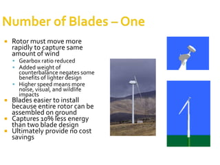 Horizontal axis turbinesadvantagesVariable blade pitch, which gives the turbine blades the optimum angle of attackThe tall tower base allows access to stronger wind in sites with wind shear.High efficiency, since the blades always move perpendicularly to the wind, receiving power through the whole rotation.disadvantagesTall towers and blades up to 90 meters long are difficult to transport. Transportation can now cost 20% of equipment costs.Tall HAWTs are difficult to install, needing very tall and expensive cranes and skilled operatorsMassive tower construction is required to support the heavy blades, gearbox, and generator