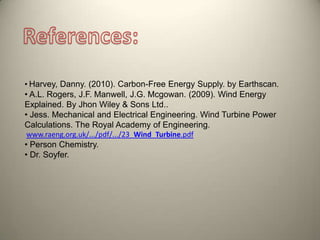 • Harvey, Danny. (2010). Carbon-Free Energy Supply. by Earthscan.
• A.L. Rogers, J.F. Manwell, J.G. Mcgowan. (2009). Wind Energy
Explained. By Jhon Wiley & Sons Ltd..
• Jess. Mechanical and Electrical Engineering. Wind Turbine Power
Calculations. The Royal Academy of Engineering.
www.raeng.org.uk/.../pdf/.../23_Wind_Turbine.pdf
• Person Chemistry.
• Dr. Soyfer.
 