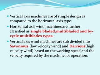  Vertical axis machines are of simple design as
compared to the horizontal axis type.
 Horizontal axis wind machines are further
classified as single bladed,multibladed and by-
cycle multiblades types.
 Vertical axis wind machines are sub divided into
Savonious (low velocity wind) and Darrieus(high
velocity wind) based on the working speed and the
velocity required by the machine for operation.
 
