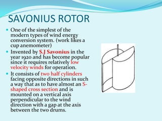 SAVONIUS ROTOR
 One of the simplest of the
modern types of wind energy
conversion system. (work likes a
cup anemometer)
 Invented by S.J Savonius in the
year 1920 and has become popular
since it requires relatively low
velocity winds for operation.
 It consists of two half cylinders
facing opposite directions in such
a way that as to have almost an S-
shaped cross section and is
mounted on a vertical axis
perpendicular to the wind
direction with a gap at the axis
between the two drums.
 