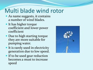 Multi blade wind rotor
 As name suggests, it contains
a number of wind blades.
 It has higher torque
coefficient and lower power
coefficient
 Due to high starting torque
they are more suitable for
pumping water.
 It is rarely used in electricity
generation due to low speed.
 If to be used gear reduction
becomes a must to increase
speed
 