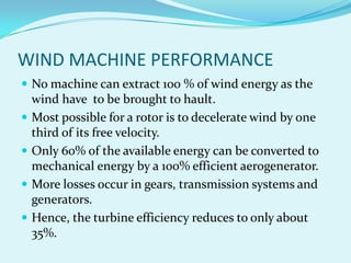 WIND MACHINE PERFORMANCE
 No machine can extract 100 % of wind energy as the
wind have to be brought to hault.
 Most possible for a rotor is to decelerate wind by one
third of its free velocity.
 Only 60% of the available energy can be converted to
mechanical energy by a 100% efficient aerogenerator.
 More losses occur in gears, transmission systems and
generators.
 Hence, the turbine efficiency reduces to only about
35%.
 