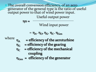  The overall conversion efficiency, of an aero
generator of the general type is the ratio of useful
output power to that of wind power input.
o =
Useful output power
Wind input power
= A. O. G. C. Gen
A = efficiency of the aeroturbine
G = efficiency of the gearing
C = efficiency of the mechanical
coupling
Gen = efficiency of the generator
where
 