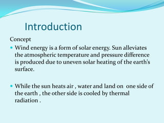 Introduction
Concept
 Wind energy is a form of solar energy. Sun alleviates
the atmospheric temperature and pressure difference
is produced due to uneven solar heating of the earth’s
surface.
 While the sun heats air , water and land on one side of
the earth , the other side is cooled by thermal
radiation .
 