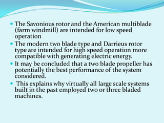  The Savonious rotor and the American multiblade
(farm windmill) are intended for low speed
operation
 The modern two blade type and Darrieus rotor
type are intended for high speed operation more
compatible with generating electric energy.
 It may be concluded that a two blade propeller has
potentially the best performance of the system
considered.
 This explains why virtually all large scale systems
built in the past employed two or three bladed
machines.
 