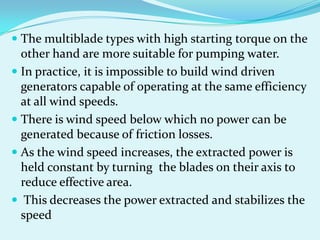  The multiblade types with high starting torque on the
other hand are more suitable for pumping water.
 In practice, it is impossible to build wind driven
generators capable of operating at the same efficiency
at all wind speeds.
 There is wind speed below which no power can be
generated because of friction losses.
 As the wind speed increases, the extracted power is
held constant by turning the blades on their axis to
reduce effective area.
 This decreases the power extracted and stabilizes the
speed
 
