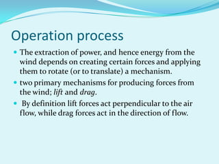 Operation process
 The extraction of power, and hence energy from the
wind depends on creating certain forces and applying
them to rotate (or to translate) a mechanism.
 two primary mechanisms for producing forces from
the wind; lift and drag.
 By definition lift forces act perpendicular to the air
flow, while drag forces act in the direction of flow.
 