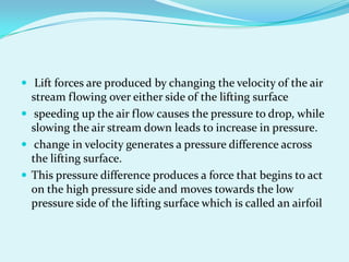  Lift forces are produced by changing the velocity of the air
stream flowing over either side of the lifting surface
 speeding up the air flow causes the pressure to drop, while
slowing the air stream down leads to increase in pressure.
 change in velocity generates a pressure difference across
the lifting surface.
 This pressure difference produces a force that begins to act
on the high pressure side and moves towards the low
pressure side of the lifting surface which is called an airfoil
 