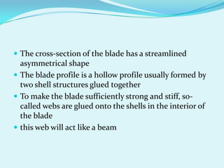  The cross-section of the blade has a streamlined
asymmetrical shape
 The blade profile is a hollow profile usually formed by
two shell structures glued together
 To make the blade sufficiently strong and stiff, so-
called webs are glued onto the shells in the interior of
the blade
 this web will act like a beam
 