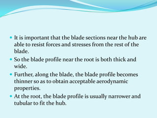  It is important that the blade sections near the hub are
able to resist forces and stresses from the rest of the
blade.
 So the blade profile near the root is both thick and
wide.
 Further, along the blade, the blade profile becomes
thinner so as to obtain acceptable aerodynamic
properties.
 At the root, the blade profile is usually narrower and
tubular to fit the hub.
 