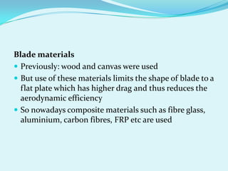 Blade materials
 Previously: wood and canvas were used
 But use of these materials limits the shape of blade to a
flat plate which has higher drag and thus reduces the
aerodynamic efficiency
 So nowadays composite materials such as fibre glass,
aluminium, carbon fibres, FRP etc are used
 