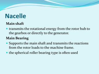 Nacelle
Main shaft
 transmits the rotational energy from the rotor hub to
the gearbox or directly to the generator.
Main Bearing
 Supports the main shaft and transmits the reactions
from the rotor loads to the machine frame.
 the spherical roller bearing type is often used
 