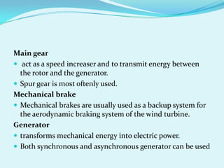 Main gear
 act as a speed increaser and to transmit energy between
the rotor and the generator.
 Spur gear is most oftenly used.
Mechanical brake
 Mechanical brakes are usually used as a backup system for
the aerodynamic braking system of the wind turbine.
Generator
 transforms mechanical energy into electric power.
 Both synchronous and asynchronous generator can be used
 