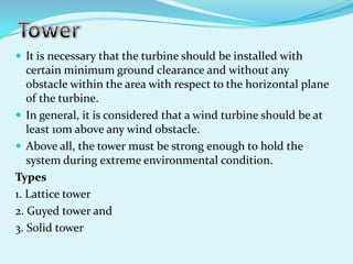  It is necessary that the turbine should be installed with
certain minimum ground clearance and without any
obstacle within the area with respect to the horizontal plane
of the turbine.
 In general, it is considered that a wind turbine should be at
least 10m above any wind obstacle.
 Above all, the tower must be strong enough to hold the
system during extreme environmental condition.
Types
1. Lattice tower
2. Guyed tower and
3. Solid tower
 