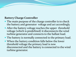Battery Charge Controller
 The main purpose of the charge controller is to check
the battery and generator voltage and act accordingly.
 After the battery voltage reaches the upper threshold
voltage (which is predefined) it disconnects the wind
turbine generator and connects to the ballast load.
 The battery is normally connected to the primary load.
 When the battery condition falls below the lower
threshold voltage the primary load is now
disconnected and the battery is connected to the wind
turbine generator.
 