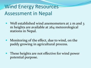 Wind Energy Resources
Assessment in Nepal
 Well established wind anemometers at 2 m and 3
m heights are available at 264 meteorological
stations in Nepal.
 Monitoring of the effect, due to wind, on the
paddy growing in agricultural process.
 These heights are not effective for wind power
potential purpose.
 