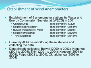 Establishment of Wind Anemometers
 Establishment of 5 anemometer stations by Water and
Energy Commission Secretariat (WECS) in 2001;
 Okhaldhunga (Site elevation: 1720m)
 Nagarkot (Bhaktapur) (Site elevation : 2163m)
 Butwal (Rupandehi), Palpa (Site elevation : 230m)
 Kagbeni (Mustang) (Site elevation : 2820m)
 Thini (Mustang) (Site elevation : 2645m)
 Currently AEPC is monitoring these stations and
collecting the data
 Data already collected: Butwal (2000 to 2003); Nagarkot
(2001 to 2004); Thini (2001 to 2004); Kagbeni (2001 to
2004); Palpa (2003 to 2004); Okhaldhunga (2002 to
2004)
 