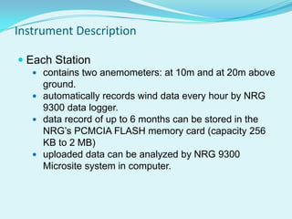 Instrument Description
 Each Station
 contains two anemometers: at 10m and at 20m above
ground.
 automatically records wind data every hour by NRG
9300 data logger.
 data record of up to 6 months can be stored in the
NRG’s PCMCIA FLASH memory card (capacity 256
KB to 2 MB)
 uploaded data can be analyzed by NRG 9300
Microsite system in computer.
 