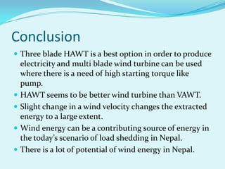 Conclusion
 Three blade HAWT is a best option in order to produce
electricity and multi blade wind turbine can be used
where there is a need of high starting torque like
pump.
 HAWT seems to be better wind turbine than VAWT.
 Slight change in a wind velocity changes the extracted
energy to a large extent.
 Wind energy can be a contributing source of energy in
the today’s scenario of load shedding in Nepal.
 There is a lot of potential of wind energy in Nepal.
 