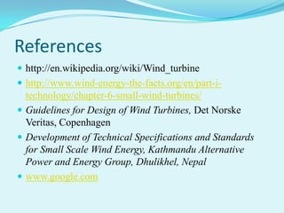 References
 http://en.wikipedia.org/wiki/Wind_turbine
 http://www.wind-energy-the-facts.org/en/part-i-
technology/chapter-6-small-wind-turbines/
 Guidelines for Design of Wind Turbines, Det Norske
Veritas, Copenhagen
 Development of Technical Specifications and Standards
for Small Scale Wind Energy, Kathmandu Alternative
Power and Energy Group, Dhulikhel, Nepal
 www.google.com
 