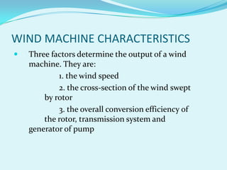 WIND MACHINE CHARACTERISTICS
 Three factors determine the output of a wind
machine. They are:
1. the wind speed
2. the cross-section of the wind swept
by rotor
3. the overall conversion efficiency of
the rotor, transmission system and
generator of pump
 