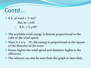 Contd...
 K.E. of wind = ½ mV2
But, m = AV
K.E. = ½ AV3
 The available wind energy is directly proportional to the
cube of the wind speed.
 Since A = /4 D2, the energy is proportional to the square
of the diameter of the rotor.
 Hence higher the wind speed and diameter higher is the
efficiency.
 The relation can also be seen from the graph in next slide.
 