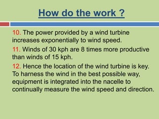 How do the work ?
10. The power provided by a wind turbine
increases exponentially to wind speed.
11. Winds of 30 kph are 8 times more productive
than winds of 15 kph.
12. Hence the location of the wind turbine is key.
To harness the wind in the best possible way,
equipment is integrated into the nacelle to
continually measure the wind speed and direction.
 