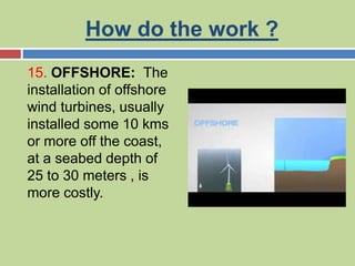 How do the work ?
15. OFFSHORE: The
installation of offshore
wind turbines, usually
installed some 10 kms
or more off the coast,
at a seabed depth of
25 to 30 meters , is
more costly.
 