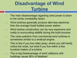 Disadvantage of Wind
Turbine
1. The main disadvantage regarding wind power is down
to the winds unreliability factor.
2. Wind turbines generally produce allot less electricity
than the average fossil fuelled power station.
3. Wind turbine construction can be very expensive and
costly to surrounding wildlife during the build process.
4. The noise pollution from commercial wind turbines is
sometimes similar to a small jet engine.
5. This is fine if you live miles away, where you will hardly
notice the noise, but what if you live within a few
hundred meters of a turbine
6. This is big Disadvantage of wind collisions with
buildings cause 58% of fatalities!
 