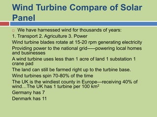 Wind Turbine Compare of Solar
Panel
 We have harnessed wind for thousands of years:
1. Transport 2. Agriculture 3. Power
Wind turbine blades rotate at 15-20 rpm generating electricity
Providing power to the national grid-----powering local homes
and businesses
A wind turbine uses less than 1 acre of land 1 substation 1
crane pad
The land can still be farmed right up to the turbine base.
Wind turbines spin 70-80% of the time
The UK is the windiest county in Europe—receiving 40% of
wind…The UK has 1 turbine per 100 km2
Germany has 7
Denmark has 11
 