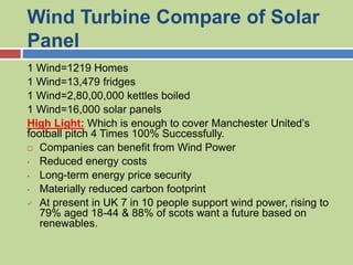 Wind Turbine Compare of Solar
Panel
1 Wind=1219 Homes
1 Wind=13,479 fridges
1 Wind=2,80,00,000 kettles boiled
1 Wind=16,000 solar panels
High Light: Which is enough to cover Manchester United’s
football pitch 4 Times 100% Successfully.
 Companies can benefit from Wind Power
• Reduced energy costs
• Long-term energy price security
• Materially reduced carbon footprint
 At present in UK 7 in 10 people support wind power, rising to
79% aged 18-44 & 88% of scots want a future based on
renewables.
 