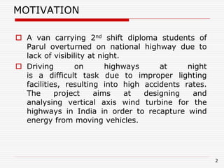 2
MOTIVATION
 A van carrying 2nd shift diploma students of
Parul overturned on national highway due to
lack of visibility at night.
 Driving on highways at night
is a difficult task due to improper lighting
facilities, resulting into high accidents rates.
The project aims at designing and
analysing vertical axis wind turbine for the
highways in India in order to recapture wind
energy from moving vehicles.
 