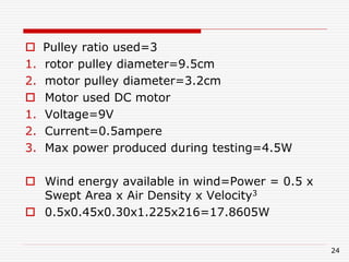  Pulley ratio used=3
1. rotor pulley diameter=9.5cm
2. motor pulley diameter=3.2cm
 Motor used DC motor
1. Voltage=9V
2. Current=0.5ampere
3. Max power produced during testing=4.5W
 Wind energy available in wind=Power = 0.5 x
Swept Area x Air Density x Velocity3
 0.5x0.45x0.30x1.225x216=17.8605W
24
 