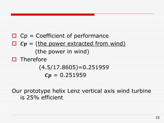  Cp = Coefficient of performance
 𝑪𝒑 = (the power extracted from wind)
(the power in wind)
 Therefore
(4.5/17.8605)=0.251959
𝑪𝒑 = 0.251959
Our prototype helix Lenz vertical axis wind turbine
is 25% efficient
25
 