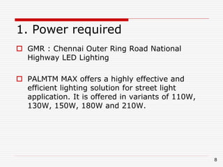 1. Power required
 GMR : Chennai Outer Ring Road National
Highway LED Lighting
 PALMTM MAX offers a highly effective and
efficient lighting solution for street light
application. It is offered in variants of 110W,
130W, 150W, 180W and 210W.
8
 