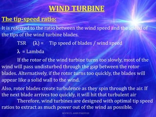 The tip-speed ratio:
It is referred to the ratio between the wind speed and the speed of
the tips of the wind turbine blades.
TSR () = Tip speed of blades / wind speed
 = Lambda
If the rotor of the wind turbine turns too slowly, most of the
wind will pass undisturbed through the gap between the rotor
blades. Alternatively, if the rotor turns too quickly, the blades will
appear like a solid wall to the wind.
Also, rotor blades create turbulence as they spin through the air. If
the next blade arrives too quickly, it will hit that turbulent air
Therefore, wind turbines are designed with optimal tip speed
ratios to extract as much power out of the wind as possible.
WIND TURBINE
ROOH UL AMIN PAKISTAN
 